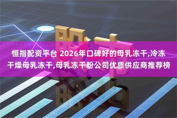 恒指配资平台 2026年口碑好的母乳冻干,冷冻干燥母乳冻干,母乳冻干粉公司优质供应商推荐榜